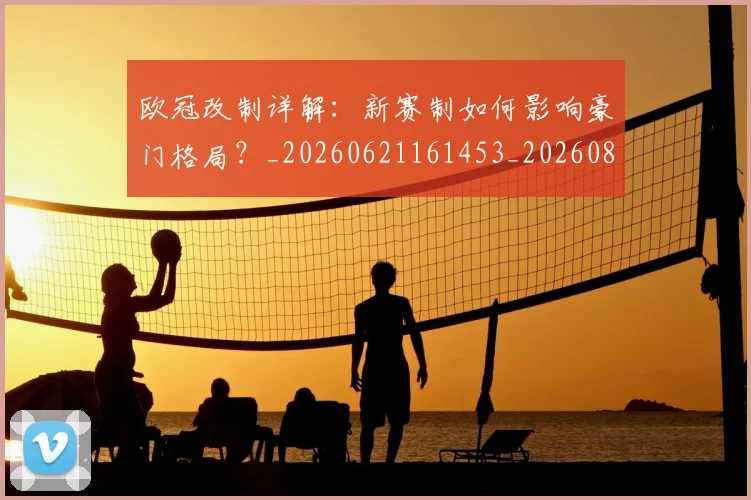 欧冠改制详解：新赛制如何影响豪门格局？_20260621161453_20260801163747