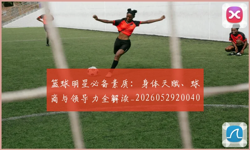 篮球明星必备素质:身体天赋、球商与领导力全解读_20260529200405_20260708200248_20260803140316