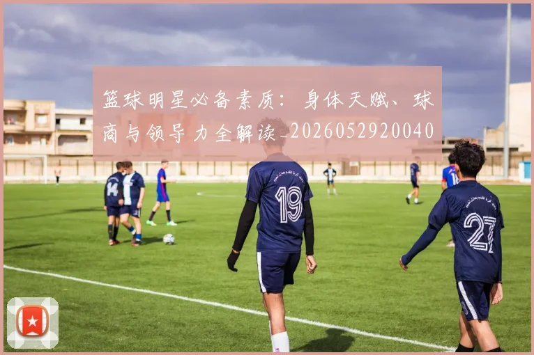 篮球明星必备素质：身体天赋、球商与领导力全解读_20260529200405_20260708200248_20260803140316