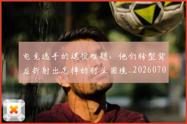电竞选手的退役难题,他们转型背后折射出怎样的行业困境_20260708193752